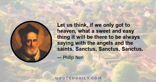 Let us think, if we only got to heaven, what a sweet and easy thing it will be there to be always saying with the angels and the saints, Sanctus, Sanctus, Sanctus.