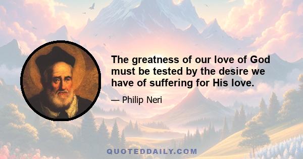 The greatness of our love of God must be tested by the desire we have of suffering for His love.