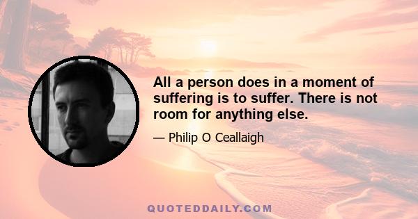 All a person does in a moment of suffering is to suffer. There is not room for anything else.