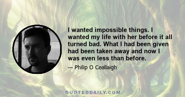 I wanted impossible things. I wanted my life with her before it all turned bad. What I had been given had been taken away and now I was even less than before.