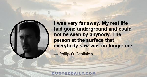 I was very far away. My real life had gone underground and could not be seen by anybody. The person at the surface that everybody saw was no longer me.