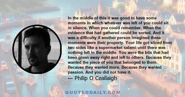 In the middle of this it was good to have some moments in which whatever was left of you could sit in silence. When you could remember. When the evidence that had gathered could be sorted. And it was a difficulty if