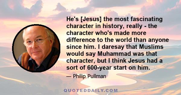 He's [Jesus] the most fascinating character in history, really - the character who's made more difference to the world than anyone since him. I daresay that Muslims would say Muhammad was that character, but I think