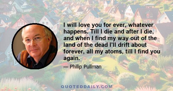 I will love you for ever, whatever happens. Till I die and after I die, and when I find my way out of the land of the dead I'll drift about forever, all my atoms, till I find you again.