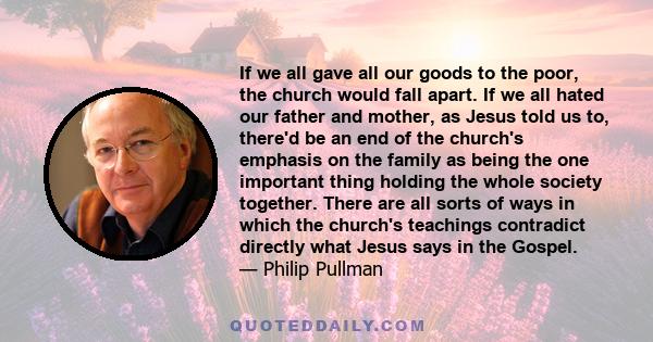 If we all gave all our goods to the poor, the church would fall apart. If we all hated our father and mother, as Jesus told us to, there'd be an end of the church's emphasis on the family as being the one important