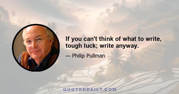 If you can't think of what to write, tough luck; write anyway.