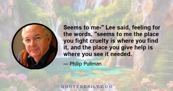 Seems to me- Lee said, feeling for the words, seems to me the place you fight cruelty is where you find it, and the place you give help is where you see it needed.