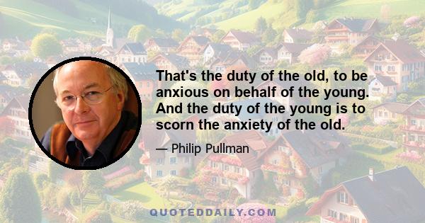 That's the duty of the old, to be anxious on behalf of the young. And the duty of the young is to scorn the anxiety of the old.