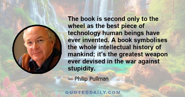 The book is second only to the wheel as the best piece of technology human beings have ever invented. A book symbolises the whole intellectual history of mankind; it's the greatest weapon ever devised in the war against 