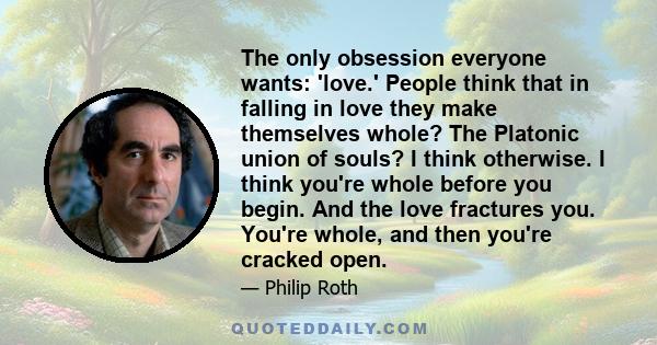 The only obsession everyone wants: 'love.' People think that in falling in love they make themselves whole? The Platonic union of souls? I think otherwise. I think you're whole before you begin. And the love fractures