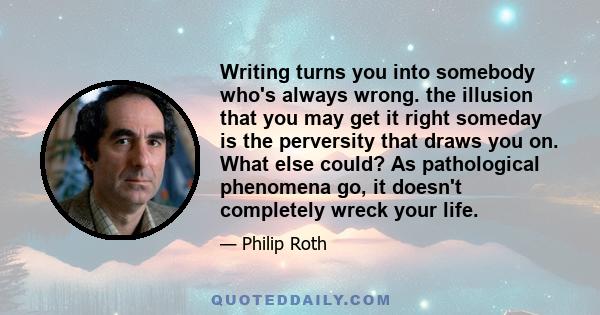 Writing turns you into somebody who's always wrong. the illusion that you may get it right someday is the perversity that draws you on. What else could? As pathological phenomena go, it doesn't completely wreck your