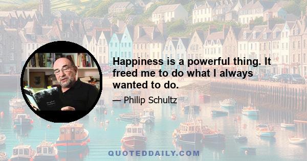 Happiness is a powerful thing. It freed me to do what I always wanted to do.