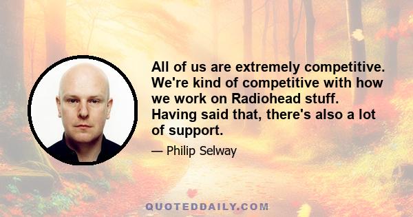 All of us are extremely competitive. We're kind of competitive with how we work on Radiohead stuff. Having said that, there's also a lot of support.