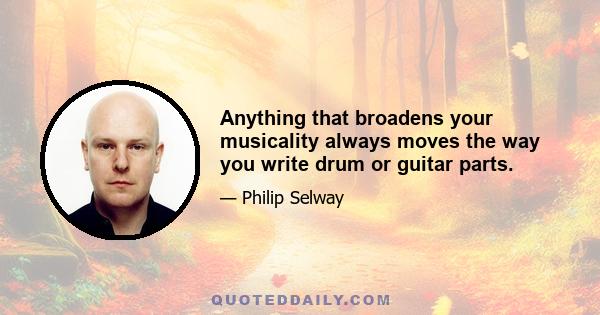 Anything that broadens your musicality always moves the way you write drum or guitar parts.