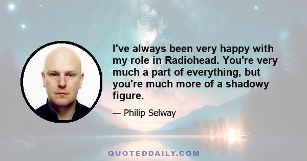 I've always been very happy with my role in Radiohead. You're very much a part of everything, but you're much more of a shadowy figure.