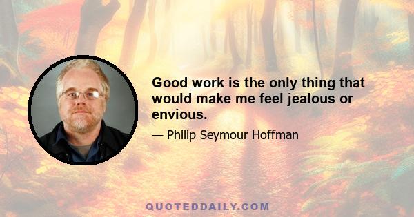 Good work is the only thing that would make me feel jealous or envious.