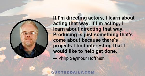 If I'm directing actors, I learn about acting that way. If I'm acting, I learn about directing that way. Producing is just something that's come about because there's projects I find interesting that I would like to