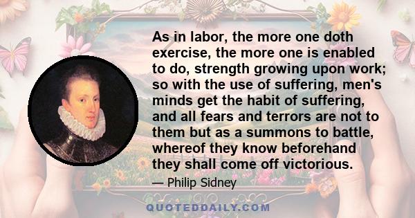 As in labor, the more one doth exercise, the more one is enabled to do, strength growing upon work; so with the use of suffering, men's minds get the habit of suffering, and all fears and terrors are not to them but as