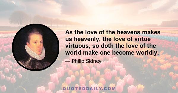 As the love of the heavens makes us heavenly, the love of virtue virtuous, so doth the love of the world make one become worldly.