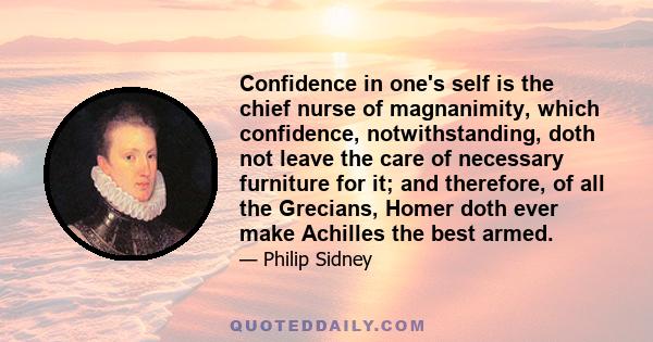 Confidence in one's self is the chief nurse of magnanimity, which confidence, notwithstanding, doth not leave the care of necessary furniture for it; and therefore, of all the Grecians, Homer doth ever make Achilles the 