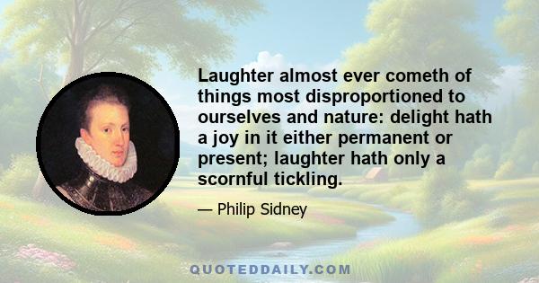 Laughter almost ever cometh of things most disproportioned to ourselves and nature: delight hath a joy in it either permanent or present; laughter hath only a scornful tickling.