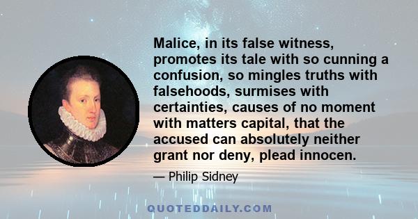 Malice, in its false witness, promotes its tale with so cunning a confusion, so mingles truths with falsehoods, surmises with certainties, causes of no moment with matters capital, that the accused can absolutely