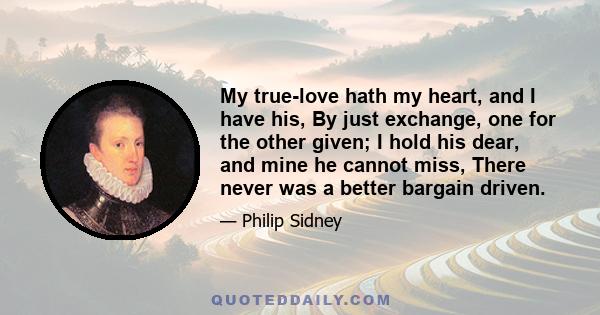 My true-love hath my heart, and I have his, By just exchange, one for the other given; I hold his dear, and mine he cannot miss, There never was a better bargain driven.