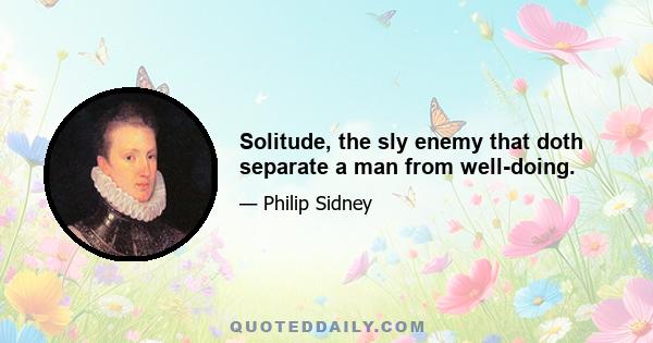 Solitude, the sly enemy that doth separate a man from well-doing.