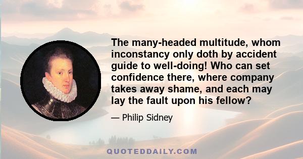 The many-headed multitude, whom inconstancy only doth by accident guide to well-doing! Who can set confidence there, where company takes away shame, and each may lay the fault upon his fellow?