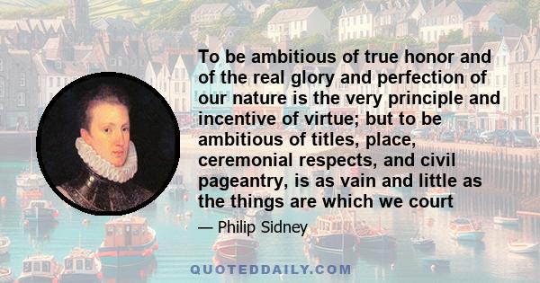 To be ambitious of true honor and of the real glory and perfection of our nature is the very principle and incentive of virtue; but to be ambitious of titles, place, ceremonial respects, and civil pageantry, is as vain