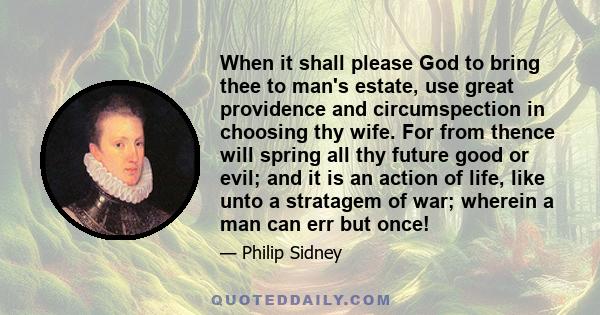 When it shall please God to bring thee to man's estate, use great providence and circumspection in choosing thy wife. For from thence will spring all thy future good or evil; and it is an action of life, like unto a