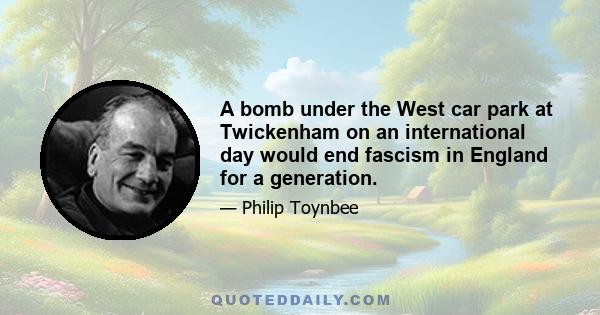 A bomb under the West car park at Twickenham on an international day would end fascism in England for a generation.