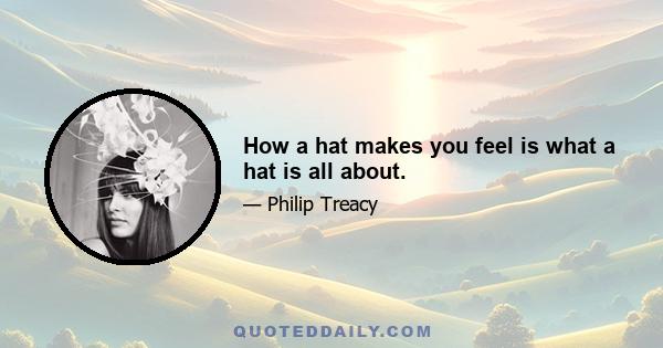 How a hat makes you feel is what a hat is all about.
