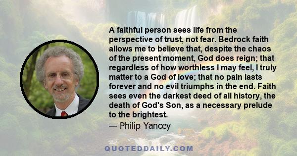 A faithful person sees life from the perspective of trust, not fear. Bedrock faith allows me to believe that, despite the chaos of the present moment, God does reign; that regardless of how worthless I may feel, I truly 