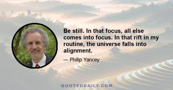 Be still. In that focus, all else comes into focus. In that rift in my routine, the universe falls into alignment.