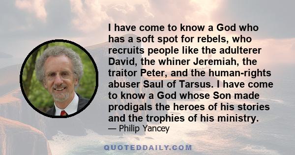 I have come to know a God who has a soft spot for rebels, who recruits people like the adulterer David, the whiner Jeremiah, the traitor Peter, and the human-rights abuser Saul of Tarsus. I have come to know a God whose 