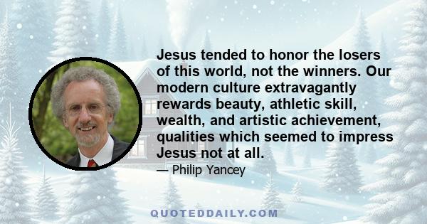 Jesus tended to honor the losers of this world, not the winners. Our modern culture extravagantly rewards beauty, athletic skill, wealth, and artistic achievement, qualities which seemed to impress Jesus not at all.