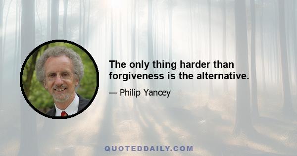 The only thing harder than forgiveness is the alternative.