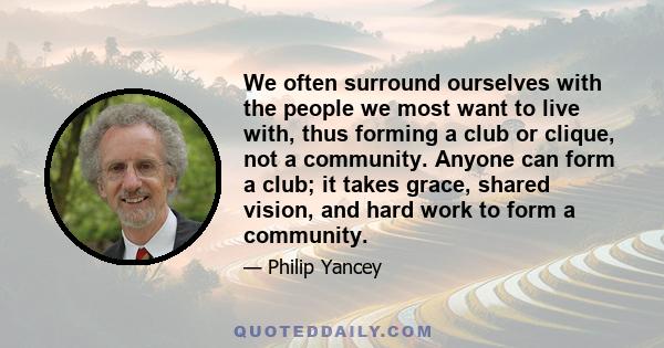 We often surround ourselves with the people we most want to live with, thus forming a club or clique, not a community. Anyone can form a club; it takes grace, shared vision, and hard work to form a community.