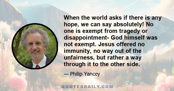 When the world asks if there is any hope, we can say absolutely! No one is exempt from tragedy or disappointment- God himself was not exempt. Jesus offered no immunity, no way out of the unfairness, but rather a way