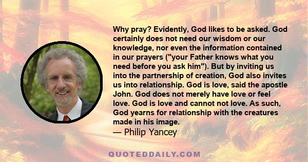 Why pray? Evidently, God likes to be asked. God certainly does not need our wisdom or our knowledge, nor even the information contained in our prayers (your Father knows what you need before you ask him). But by