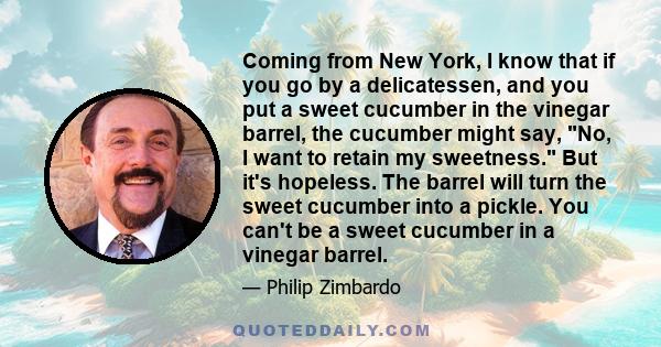 Coming from New York, I know that if you go by a delicatessen, and you put a sweet cucumber in the vinegar barrel, the cucumber might say, No, I want to retain my sweetness. But it's hopeless. The barrel will turn the