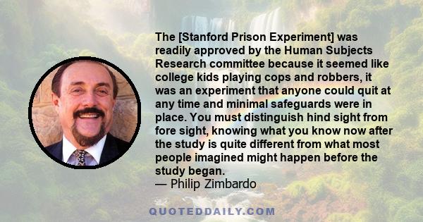 The [Stanford Prison Experiment] was readily approved by the Human Subjects Research committee because it seemed like college kids playing cops and robbers, it was an experiment that anyone could quit at any time and