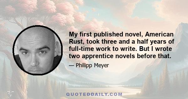 My first published novel, American Rust, took three and a half years of full-time work to write. But I wrote two apprentice novels before that.