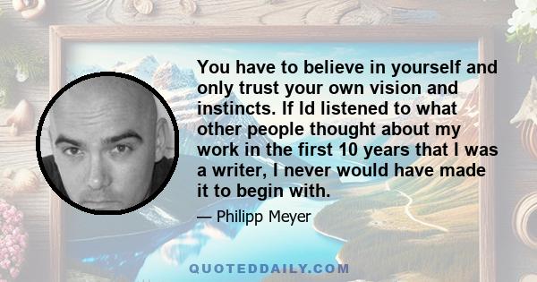 You have to believe in yourself and only trust your own vision and instincts. If Id listened to what other people thought about my work in the first 10 years that I was a writer, I never would have made it to begin with.