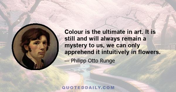 Colour is the ultimate in art. It is still and will always remain a mystery to us, we can only apprehend it intuitively in flowers.