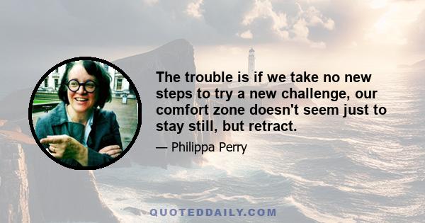 The trouble is if we take no new steps to try a new challenge, our comfort zone doesn't seem just to stay still, but retract.