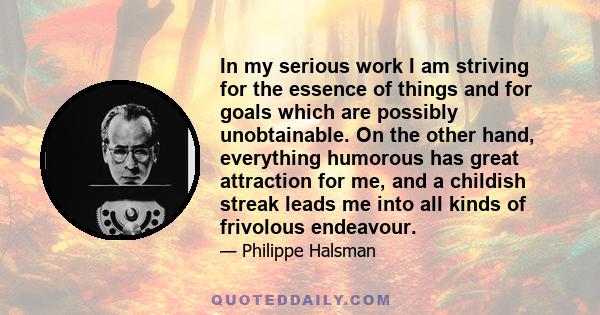 In my serious work I am striving for the essence of things and for goals which are possibly unobtainable. On the other hand, everything humorous has great attraction for me, and a childish streak leads me into all kinds 