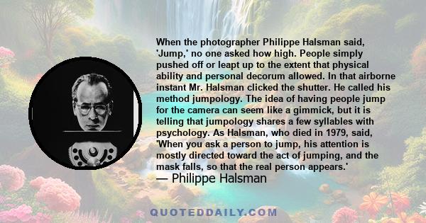 When the photographer Philippe Halsman said, 'Jump,' no one asked how high. People simply pushed off or leapt up to the extent that physical ability and personal decorum allowed. In that airborne instant Mr. Halsman