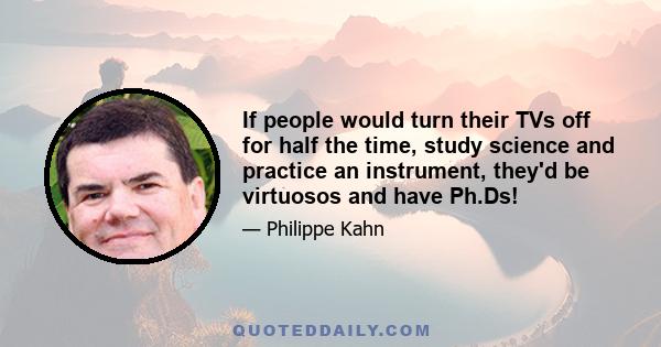 If people would turn their TVs off for half the time, study science and practice an instrument, they'd be virtuosos and have Ph.Ds!